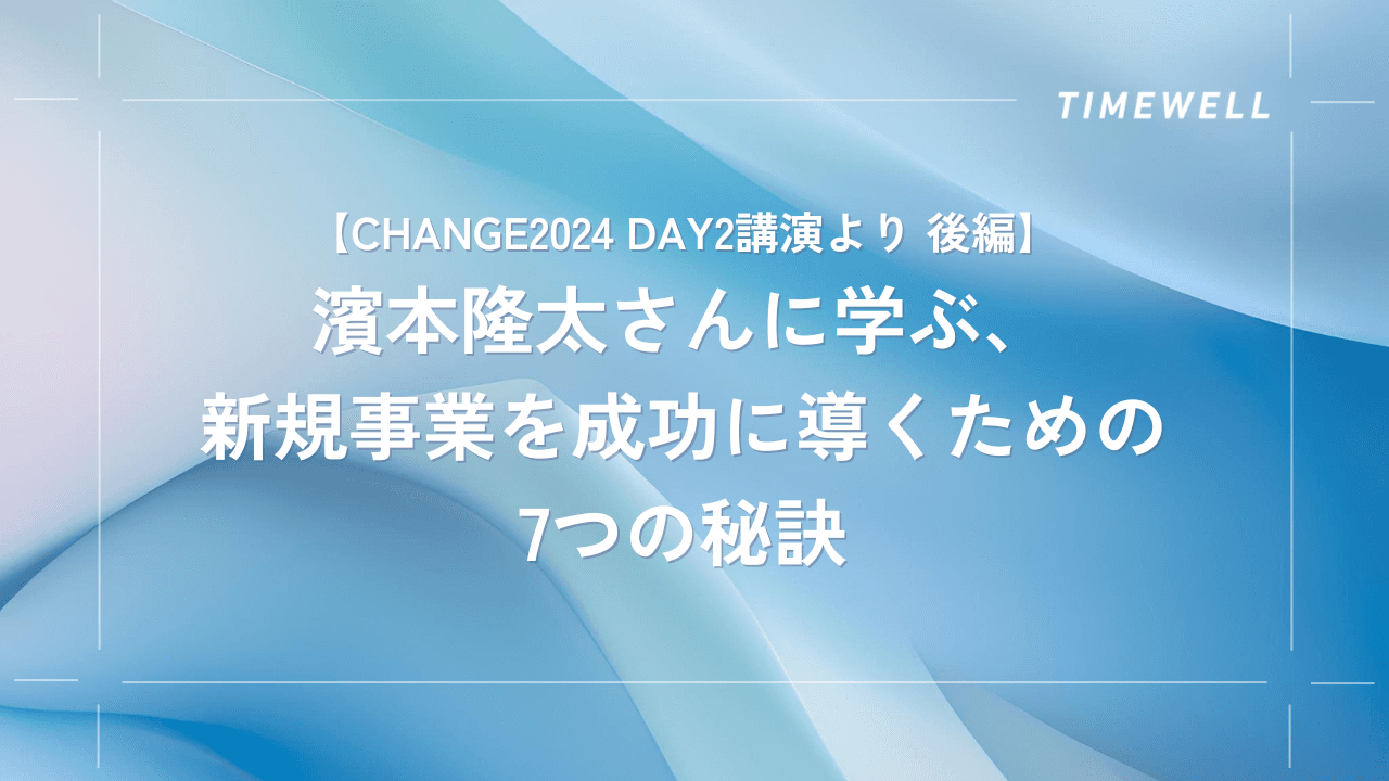 【CHANGE2024 Day2講演より 後編】濱本隆太さんに学ぶ、新規事業を成功に導くための7つの秘訣|TIMEWELL