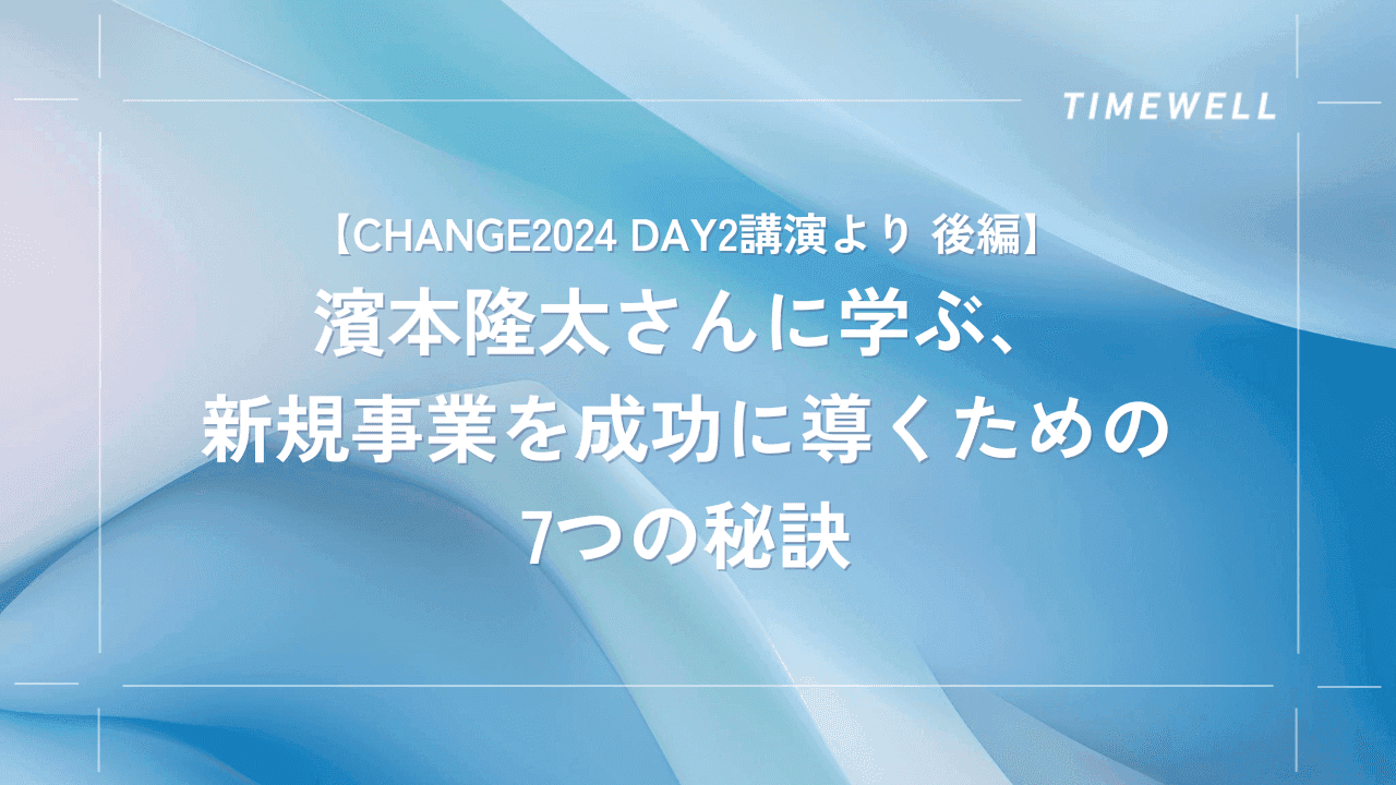 【CHANGE2024 Day2講演より 後編】濱本隆太さんに学ぶ、新規事業を成功に導くための7つの秘訣|TIMEWELL