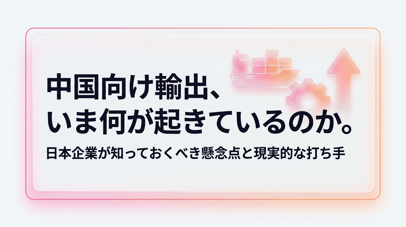 中国向け輸出、いま何が起きているのか。日本企業が知っておくべき懸念点と現実的な打ち手