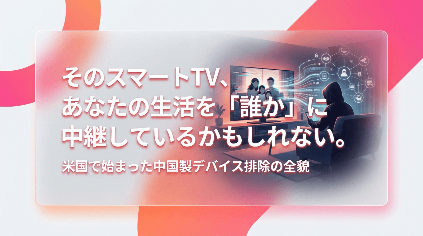 そのスマートTV、あなたの生活を「誰か」に中継しているかもしれない。米国で始まった中国製デバイス排除の全貌