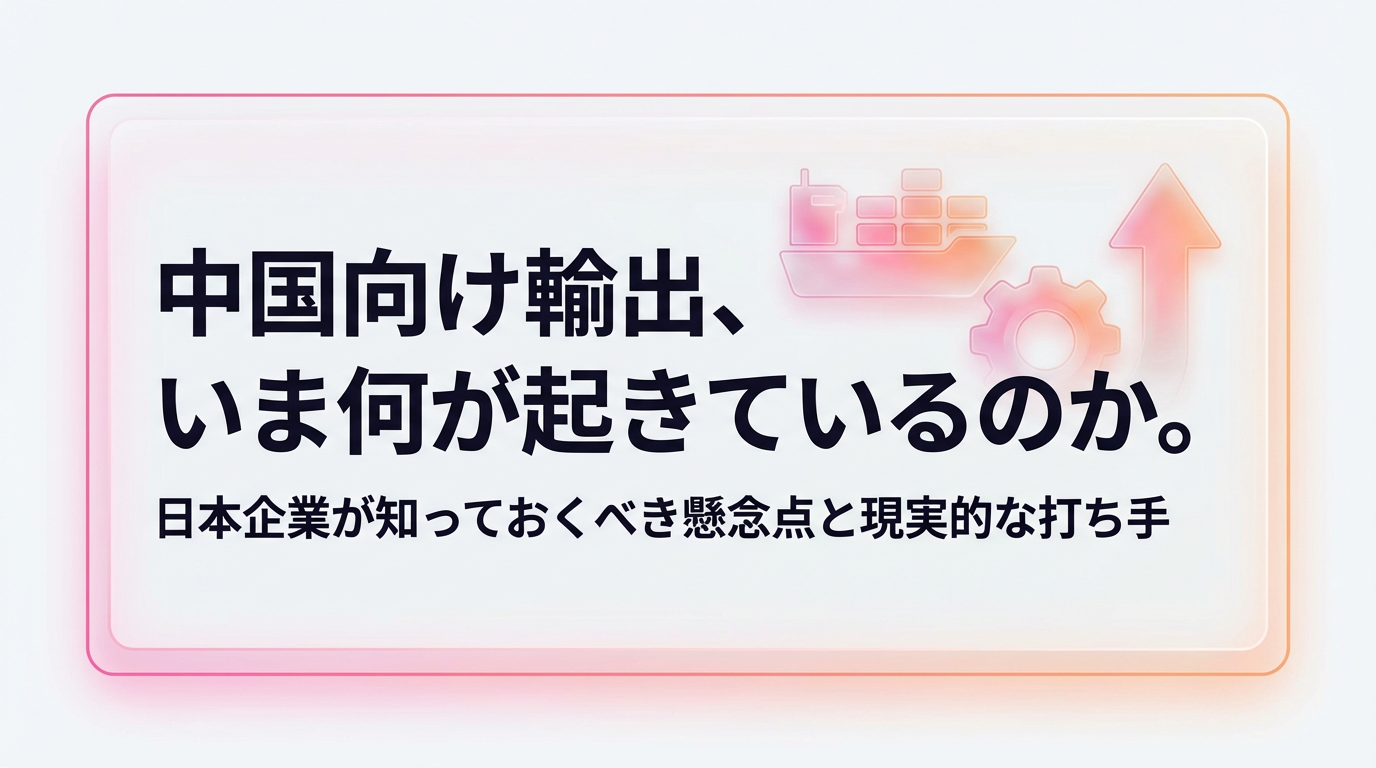 中国向け輸出、いま何が起きているのか。日本企業が知っておくべき懸念点と現実的な打ち手